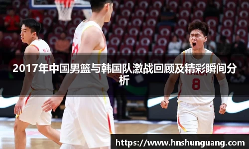 2017年中国男篮与韩国队激战回顾及精彩瞬间分析