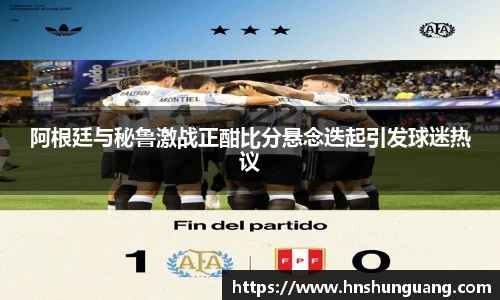 阿根廷与秘鲁激战正酣比分悬念迭起引发球迷热议